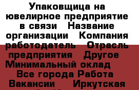 Упаковщица на ювелирное предприятие в связи › Название организации ­ Компания-работодатель › Отрасль предприятия ­ Другое › Минимальный оклад ­ 1 - Все города Работа » Вакансии   . Иркутская обл.,Иркутск г.